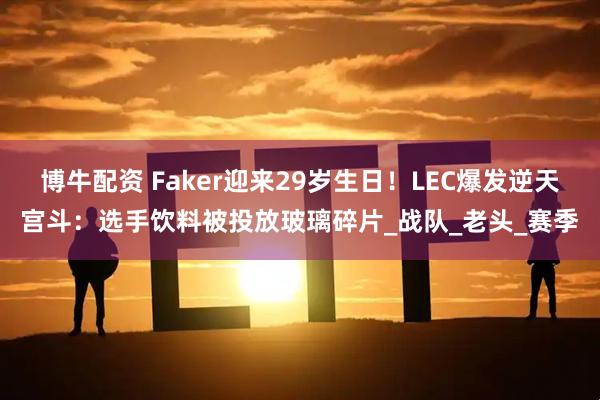 博牛配资 Faker迎来29岁生日！LEC爆发逆天宫斗：选手饮料被投放玻璃碎片_战队_老头_赛季