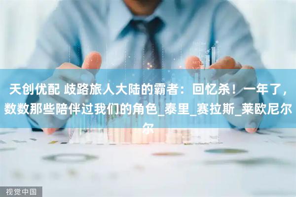 天创优配 歧路旅人大陆的霸者：回忆杀！一年了，数数那些陪伴过我们的角色_泰里_赛拉斯_莱欧尼尔