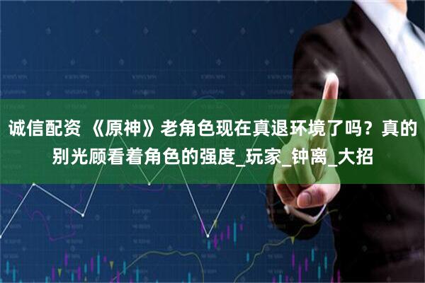诚信配资 《原神》老角色现在真退环境了吗？真的别光顾看着角色的强度_玩家_钟离_大招