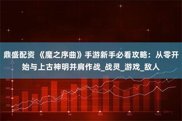鼎盛配资 《魔之序曲》手游新手必看攻略：从零开始与上古神明并肩作战_战灵_游戏_敌人