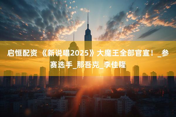 启恒配资 《新说唱2025》大魔王全部官宣！_参赛选手_那吾克_李佳隆