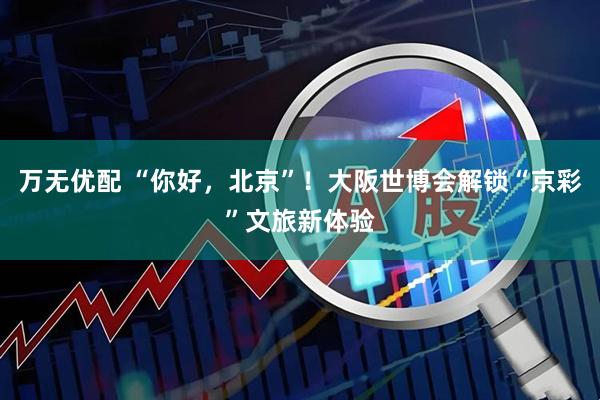 万无优配 “你好，北京”！大阪世博会解锁“京彩”文旅新体验