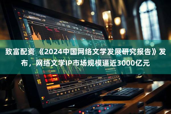 致富配资 《2024中国网络文学发展研究报告》发布，网络文学IP市场规模逼近3000亿元