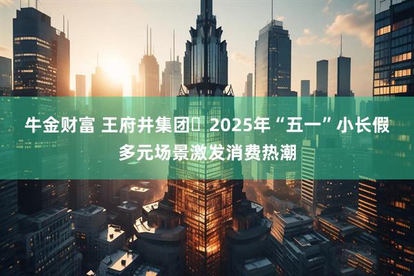 牛金财富 王府井集团‌2025年“五一”小长假多元场景激发消费热潮