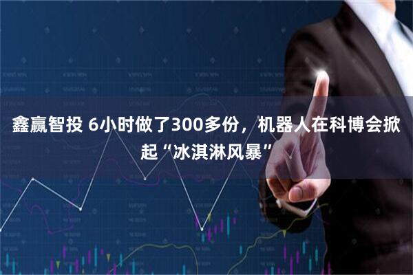 鑫赢智投 6小时做了300多份，机器人在科博会掀起“冰淇淋风暴”