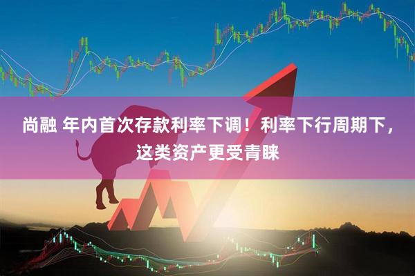 尚融 年内首次存款利率下调！利率下行周期下，这类资产更受青睐