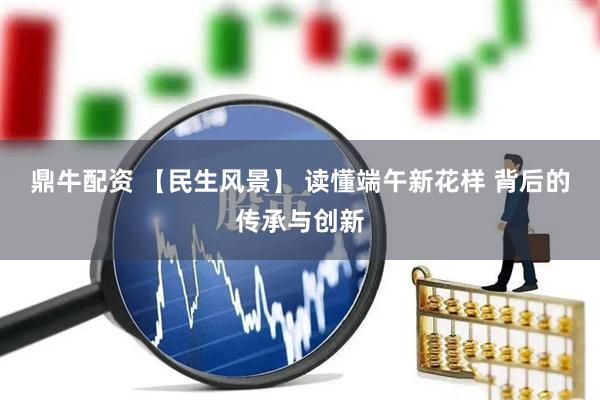 鼎牛配资 【民生风景】 读懂端午新花样 背后的传承与创新