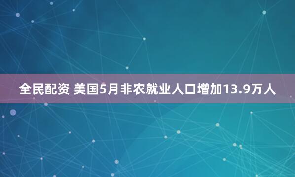 全民配资 美国5月非农就业人口增加13.9万人