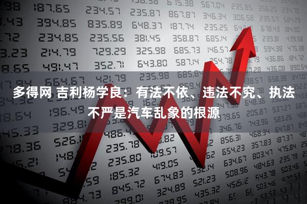 多得网 吉利杨学良：有法不依、违法不究、执法不严是汽车乱象的根源