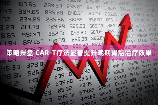 策略操盘 CAR-T疗法显著提升晚期胃癌治疗效果