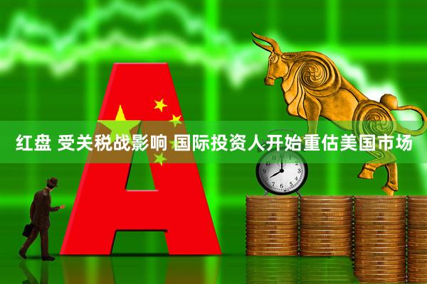 红盘 受关税战影响 国际投资人开始重估美国市场