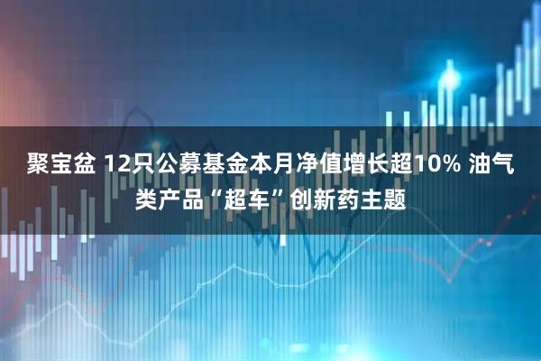 聚宝盆 12只公募基金本月净值增长超10% 油气类产品“超车”创新药主题