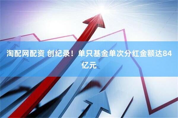 淘配网配资 创纪录！单只基金单次分红金额达84亿元