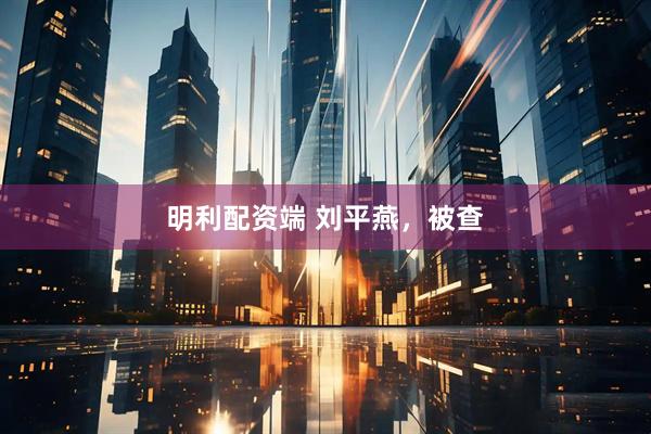 明利配资端 刘平燕，被查