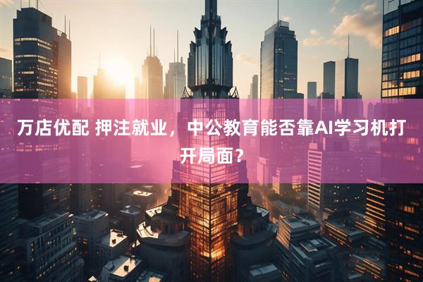 万店优配 押注就业，中公教育能否靠AI学习机打开局面？