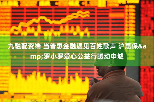 九融配资端 当普惠金融遇见百姓歌声 沪惠保&罗小罗爱心公益行暖动申城