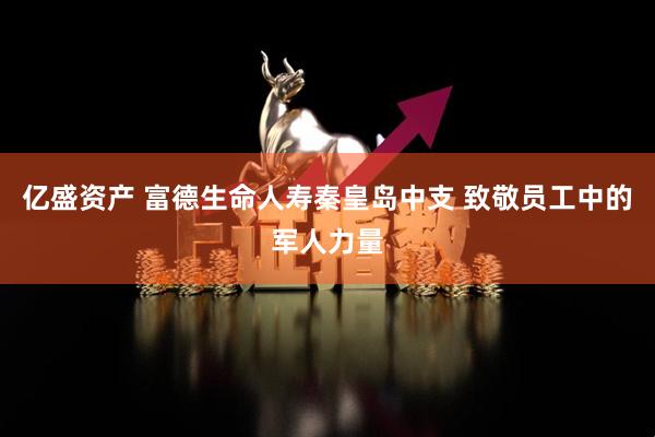 亿盛资产 富德生命人寿秦皇岛中支 致敬员工中的军人力量