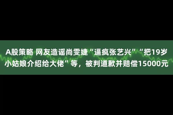 A股策略 网友造谣尚雯婕“逼疯张艺兴”“把19岁小姑娘介绍给大佬”等，被判道歉并赔偿15000元