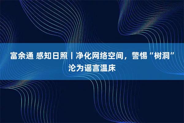富余通 感知日照丨净化网络空间，警惕“树洞”沦为谣言温床