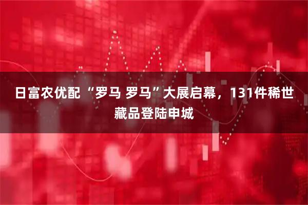 日富农优配 “罗马 罗马”大展启幕，131件稀世藏品登陆申城