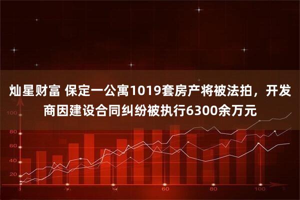 灿星财富 保定一公寓1019套房产将被法拍，开发商因建设合同纠纷被执行6300余万元