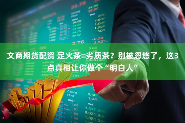 文商期货配资 足火茶=劣质茶?别被忽悠了,这3点真相让你做个“明白人”