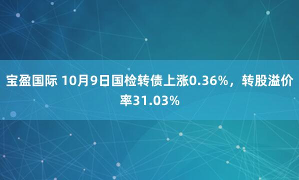 宝盈国际 10月9日国检转债上涨0.36%，转股溢价率31.03%