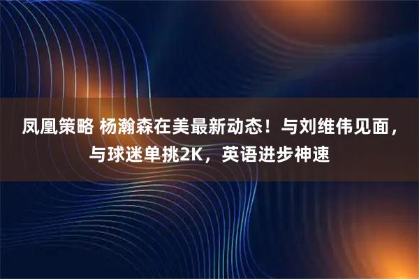 凤凰策略 杨瀚森在美最新动态！与刘维伟见面，与球迷单挑2K，英语进步神速