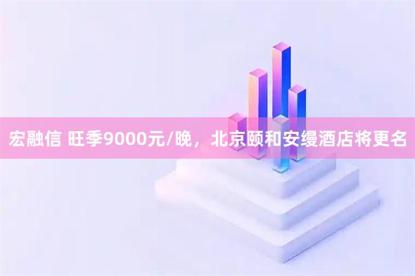 宏融信 旺季9000元/晚，北京颐和安缦酒店将更名
