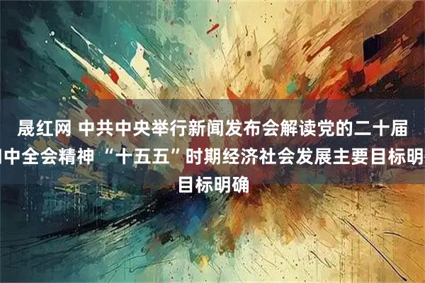 晟红网 中共中央举行新闻发布会解读党的二十届四中全会精神 “十五五”时期经济社会发展主要目标明确