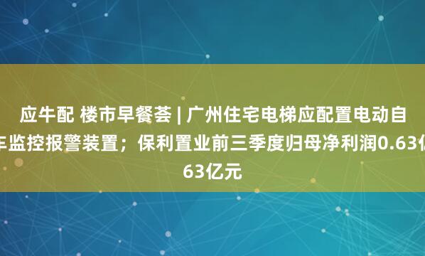 应牛配 楼市早餐荟 | 广州住宅电梯应配置电动自行车监控报警装置;保利置业前三季度归母净利润0.63亿元