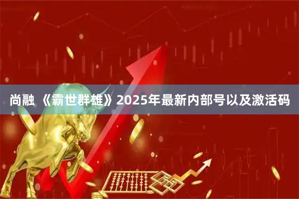 尚融 《霸世群雄》2025年最新内部号以及激活码