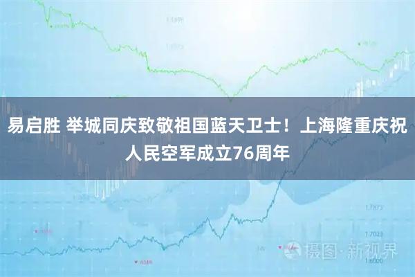 易启胜 举城同庆致敬祖国蓝天卫士!上海隆重庆祝人民空军成立76周年