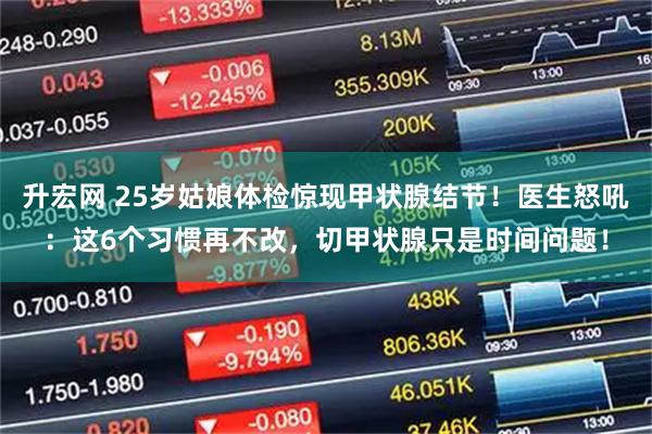 升宏网 25岁姑娘体检惊现甲状腺结节！医生怒吼：这6个习惯再不改，切甲状腺只是时间问题！