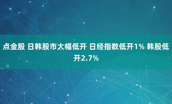 点金股 日韩股市大幅低开 日经指数低开1% 韩股低开2.7%