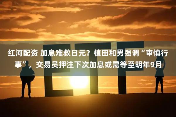 红河配资 加息难救日元？植田和男强调“审慎行事”，交易员押注下次加息或需等至明年9月