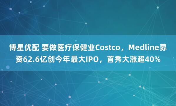 博星优配 要做医疗保健业Costco，Medline募资62.6亿创今年最大IPO，首秀大涨超40%