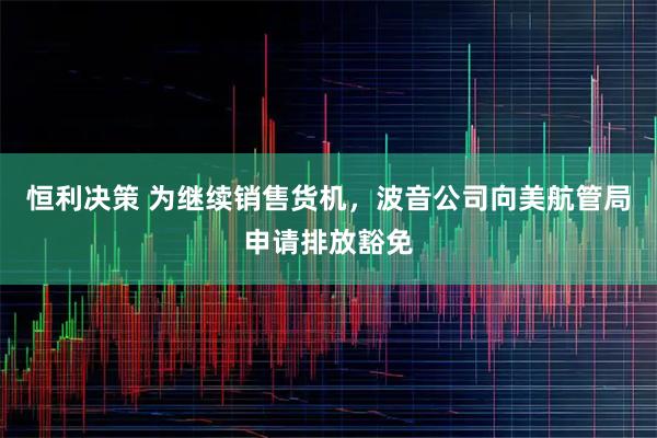 恒利决策 为继续销售货机，波音公司向美航管局申请排放豁免