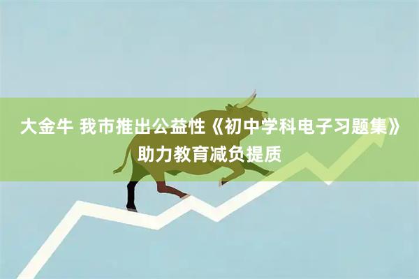 大金牛 我市推出公益性《初中学科电子习题集》助力教育减负提质